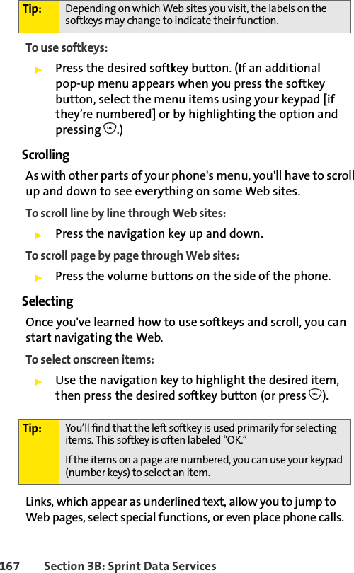 167 Section 3B: Sprint Data ServicesTo use softkeys:ᮣPress the desired softkey button. (If an additional pop-up menu appears when you press the softkey button, select the menu items using your keypad [if they’re numbered] or by highlighting the option and pressing O.)ScrollingAs with other parts of your phone&apos;s menu, you&apos;ll have to scroll up and down to see everything on some Web sites.To scroll line by line through Web sites:ᮣPress the navigation key up and down.To scroll page by page through Web sites:ᮣPress the volume buttons on the side of the phone.SelectingOnce you&apos;ve learned how to use softkeys and scroll, you can start navigating the Web.To select onscreen items:ᮣUse the navigation key to highlight the desired item, then press the desired softkey button (or press O).Links, which appear as underlined text, allow you to jump to Web pages, select special functions, or even place phone calls. Tip: Depending on which Web sites you visit, the labels on the softkeys may change to indicate their function.Tip: You’ll find that the left softkey is used primarily for selecting items. This softkey is often labeled “OK.”If the items on a page are numbered, you can use your keypad (number keys) to select an item. 