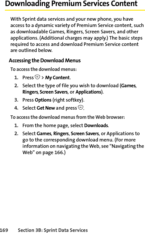 169 Section 3B: Sprint Data ServicesDownloading Premium Services ContentWith Sprint data services and your new phone, you have access to a dynamic variety of Premium Service content, such as downloadable Games, Ringers, Screen Savers, and other applications. (Additional charges may apply.) The basic steps required to access and download Premium Service content are outlined below.Accessing the Download MenusTo access the download menus:1. Press O &gt; My Content.2. Select the type of file you wish to download (Games, Ringers, Screen Savers, or Applications).3. Press Options (right softkey).4. Select Get New and press O.To access the download menus from the Web browser:1. From the home page, select Downloads.2. Select Games, Ringers, Screen Savers, or Applications to go to the corresponding download menu. (For more information on navigating the Web, see “Navigating the Web” on page 166.)