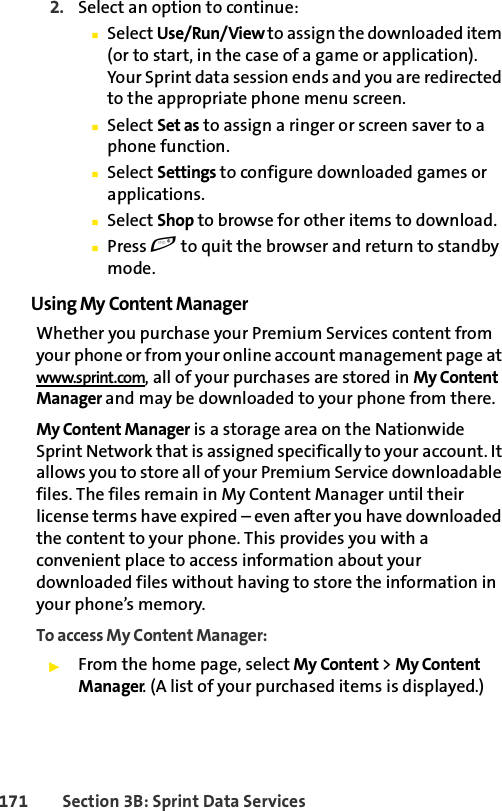171 Section 3B: Sprint Data Services2. Select an option to continue:ⅢSelect Use/Run/View to assign the downloaded item (or to start, in the case of a game or application). Your Sprint data session ends and you are redirected to the appropriate phone menu screen.ⅢSelect Set as to assign a ringer or screen saver to a phone function.ⅢSelect Settings to configure downloaded games or applications.ⅢSelect Shop to browse for other items to download.ⅢPress e to quit the browser and return to standby mode.Using My Content ManagerWhether you purchase your Premium Services content from your phone or from your online account management page at www.sprint.com, all of your purchases are stored in My Content Manager and may be downloaded to your phone from there.My Content Manager is a storage area on the Nationwide Sprint Network that is assigned specifically to your account. It allows you to store all of your Premium Service downloadable files. The files remain in My Content Manager until their license terms have expired – even after you have downloaded the content to your phone. This provides you with a convenient place to access information about your downloaded files without having to store the information in your phone’s memory.To access My Content Manager:ᮣFrom the home page, select My Content &gt; My Content Manager. (A list of your purchased items is displayed.)