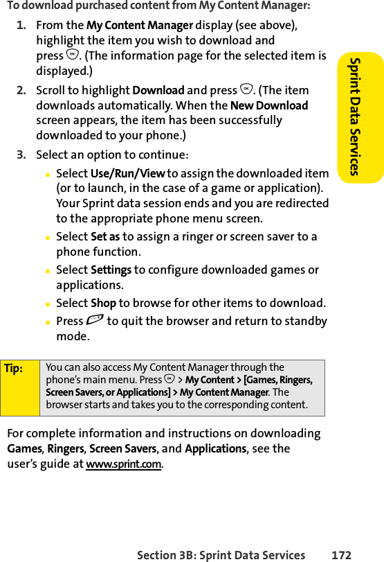 Section 3B: Sprint Data Services 172Sprint Data Services To download purchased content from My Content Manager:1. From the My Content Manager display (see above), highlight the item you wish to download and press O. (The information page for the selected item is displayed.)2. Scroll to highlight Download and press O. (The item downloads automatically. When the New Download screen appears, the item has been successfully downloaded to your phone.)3. Select an option to continue:ⅢSelect Use/Run/View to assign the downloaded item (or to launch, in the case of a game or application). Your Sprint data session ends and you are redirected to the appropriate phone menu screen.ⅢSelect Set as to assign a ringer or screen saver to a phone function.ⅢSelect Settings to configure downloaded games or applications.ⅢSelect Shop to browse for other items to download.ⅢPress e to quit the browser and return to standby mode.For complete information and instructions on downloading Games, Ringers, Screen Savers, and Applications, see the user’s guide at www.sprint.com.Tip: You can also access My Content Manager through the phone’s main menu. Press O &gt; My Content &gt; [Games, Ringers, Screen Savers, or Applications] &gt; My Content Manager. The browser starts and takes you to the corresponding content.