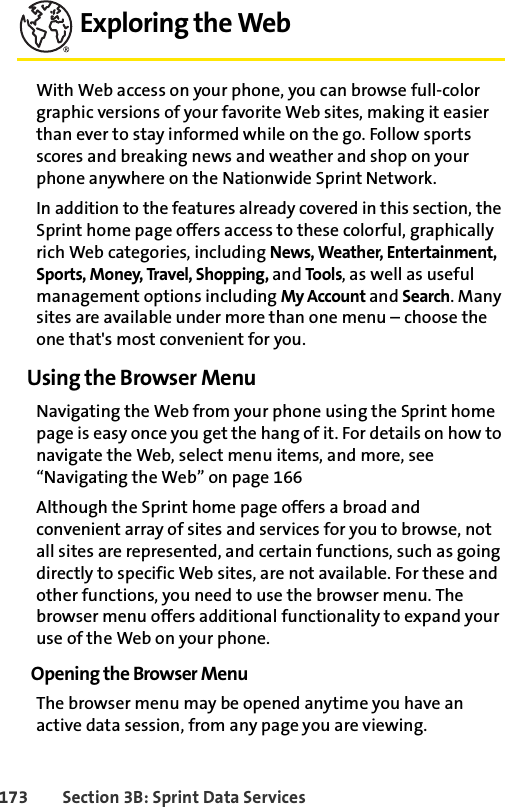 173 Section 3B: Sprint Data ServicesExploring the WebWith Web access on your phone, you can browse full-color graphic versions of your favorite Web sites, making it easier than ever to stay informed while on the go. Follow sports scores and breaking news and weather and shop on your phone anywhere on the Nationwide Sprint Network.In addition to the features already covered in this section, the Sprint home page offers access to these colorful, graphically rich Web categories, including News, Weather, Entertainment, Sports, Money, Travel, Shopping, and Tools, as well as useful management options including My Account and Search. Many sites are available under more than one menu – choose the one that&apos;s most convenient for you.Using the Browser MenuNavigating the Web from your phone using the Sprint home page is easy once you get the hang of it. For details on how to navigate the Web, select menu items, and more, see “Navigating the Web” on page 166Although the Sprint home page offers a broad and convenient array of sites and services for you to browse, not all sites are represented, and certain functions, such as going directly to specific Web sites, are not available. For these and other functions, you need to use the browser menu. The browser menu offers additional functionality to expand your use of the Web on your phone.Opening the Browser MenuThe browser menu may be opened anytime you have an active data session, from any page you are viewing. 