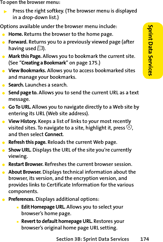 Section 3B: Sprint Data Services 174Sprint Data Services To open the browser menu:ᮣPress the right softkey. (The browser menu is displayed in a drop-down list.)Options available under the browser menu include:ⅷHome. Returns the browser to the home page.ⅷForward. Returns you to a previously viewed page (after having used c).ⅷMark this Page. Allows you to bookmark the current site. (See “Creating a Bookmark” on page 175.)ⅷView Bookmarks. Allows you to access bookmarked sites and manage your bookmarks.ⅷSearch. Launches a search.ⅷSend page to. Allows you to send the current URL as a text message.ⅷGo To URL. Allows you to navigate directly to a Web site by entering its URL (Web site address).ⅷView History. Keeps a list of links to your most recently visited sites. To navigate to a site, highlight it, press O, and then select Connect.ⅷRefresh this page. Reloads the current Web page.ⅷShow URL. Displays the URL of the site you&apos;re currently viewing.ⅷRestart Browser. Refreshes the current browser session.ⅷAbout Browser. Displays technical information about the browser, its version, and the encryption version, and provides links to Certificate Information for the various components.ⅷPreferences. Displays additional options:ⅢEdit Homepage URL. Allows you to select your browser’s home page.ⅢRevert to default homepage URL. Restores your browser’s original home page URL setting.