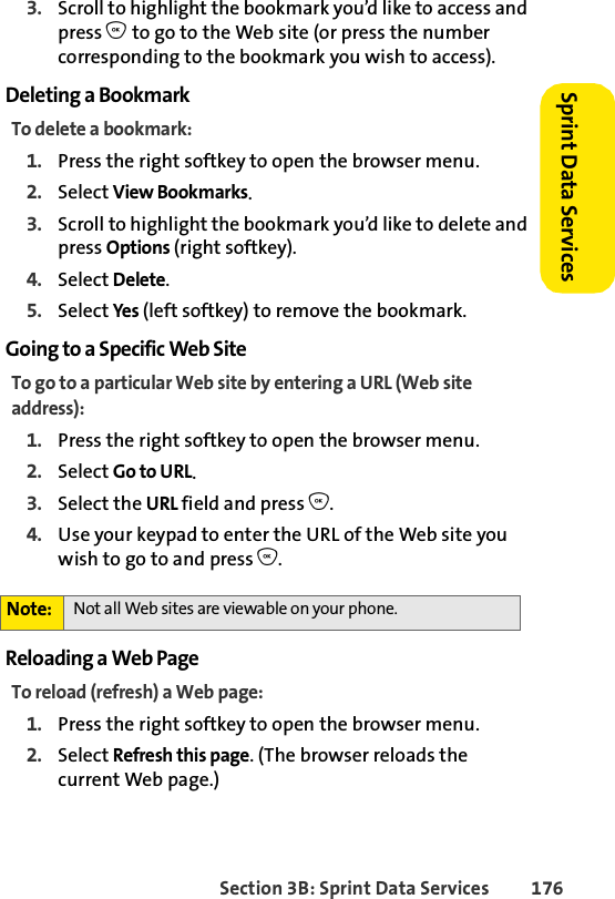 Section 3B: Sprint Data Services 176Sprint Data Services 3. Scroll to highlight the bookmark you’d like to access and press O to go to the Web site (or press the number corresponding to the bookmark you wish to access).Deleting a BookmarkTo delete a bookmark:1. Press the right softkey to open the browser menu.2. Select View Bookmarks.3. Scroll to highlight the bookmark you’d like to delete and press Options (right softkey).4. Select Delete.5. Select Yes (left softkey) to remove the bookmark.Going to a Specific Web SiteTo go to a particular Web site by entering a URL (Web site address):1. Press the right softkey to open the browser menu.2. Select Go to URL.3. Select the URL field and press O.4. Use your keypad to enter the URL of the Web site you wish to go to and press O.Reloading a Web PageTo reload (refresh) a Web page:1. Press the right softkey to open the browser menu.2. Select Refresh this page. (The browser reloads the current Web page.)Note: Not all Web sites are viewable on your phone.