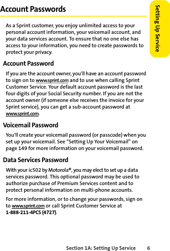 Section 1A: Setting Up Service 6Setting Up ServiceAccount PasswordsAs a Sprint customer, you enjoy unlimited access to your personal account information, your voicemail account, and your data services account. To ensure that no one else has access to your information, you need to create passwords to protect your privacy.Account PasswordIf you are the account owner, you&apos;ll have an account password to sign on to www.sprint.com and to use when calling Sprint Customer Service. Your default account password is the last four digits of your Social Security number. If you are not the account owner (if someone else receives the invoice for your Sprint service), you can get a sub-account password at www.sprint.com.Voicemail PasswordYou&apos;ll create your voicemail password (or passcode) when you set up your voicemail. See “Setting Up Your Voicemail” on page 149 for more information on your voicemail password.Data Services PasswordWith your ic502 by Motorola®, you may elect to set up a data services password. This optional password may be used to authorize purchase of Premium Services content and to protect personal information on multi-phone accounts.For more information, or to change your passwords, sign on to www.sprint.com or call Sprint Customer Service at 1-888-211-4PCS (4727).