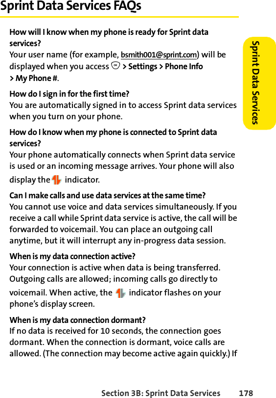 Section 3B: Sprint Data Services 178Sprint Data Services Sprint Data Services FAQsHow will I know when my phone is ready for Sprint data services?Your user name (for example, bsmith001@sprint.com) will be displayed when you access O &gt; Settings &gt; Phone Info &gt;MyPhone#.How do I sign in for the first time?You are automatically signed in to access Sprint data services when you turn on your phone. How do I know when my phone is connected to Sprint data services?Your phone automatically connects when Sprint data service is used or an incoming message arrives. Your phone will also display the  indicator.Can I make calls and use data services at the same time?You cannot use voice and data services simultaneously. If you receive a call while Sprint data service is active, the call will be forwarded to voicemail. You can place an outgoing call anytime, but it will interrupt any in-progress data session.When is my data connection active?Your connection is active when data is being transferred. Outgoing calls are allowed; incoming calls go directly to voicemail. When active, the   indicator flashes on your phone’s display screen.When is my data connection dormant?If no data is received for 10 seconds, the connection goes dormant. When the connection is dormant, voice calls are allowed. (The connection may become active again quickly.) If 