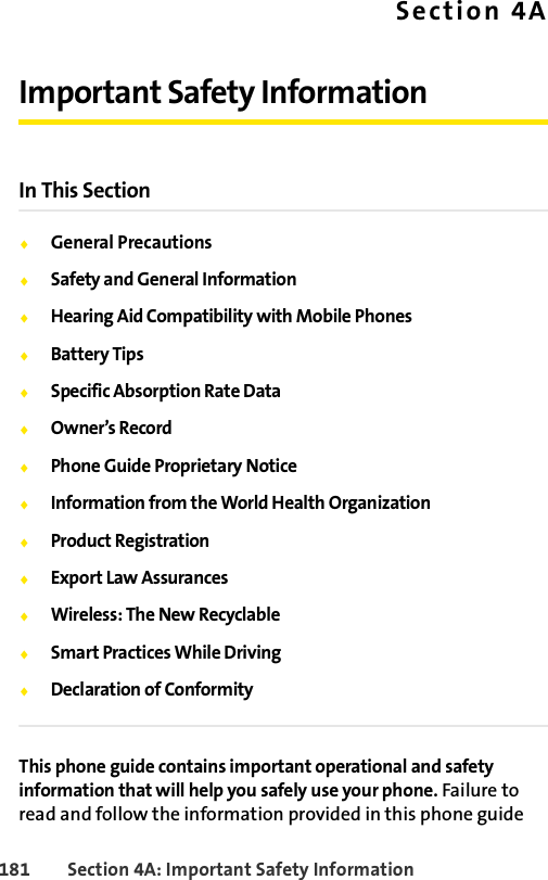 181 Section 4A: Important Safety InformationSection 4AImportant Safety InformationIn This SectionࡗGeneral PrecautionsࡗSafety and General InformationࡗHearing Aid Compatibility with Mobile PhonesࡗBattery TipsࡗSpecific Absorption Rate DataࡗOwner’s RecordࡗPhone Guide Proprietary NoticeࡗInformation from the World Health OrganizationࡗProduct RegistrationࡗExport Law AssurancesࡗWireless: The New RecyclableࡗSmart Practices While DrivingࡗDeclaration of ConformityThis phone guide contains important operational and safety information that will help you safely use your phone. Failure to read and follow the information provided in this phone guide 