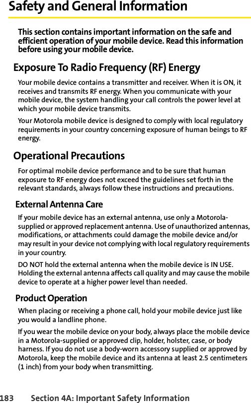 183 Section 4A: Important Safety InformationSafety and General InformationThis section contains important information on the safe and efficient operation of your mobile device. Read this information before using your mobile device.Exposure To Radio Frequency (RF) EnergyYour mobile device contains a transmitter and receiver. When it is ON, it receives and transmits RF energy. When you communicate with your mobile device, the system handling your call controls the power level at which your mobile device transmits.Your Motorola mobile device is designed to comply with local regulatory requirements in your country concerning exposure of human beings to RF energy.Operational PrecautionsFor optimal mobile device performance and to be sure that human exposure to RF energy does not exceed the guidelines set forth in the relevant standards, always follow these instructions and precautions.External Antenna CareIf your mobile device has an external antenna, use only a Motorola-supplied or approved replacement antenna. Use of unauthorized antennas, modifications, or attachments could damage the mobile device and/or may result in your device not complying with local regulatory requirements in your country.DO NOT hold the external antenna when the mobile device is IN USE. Holding the external antenna affects call quality and may cause the mobile device to operate at a higher power level than needed.Product OperationWhen placing or receiving a phone call, hold your mobile device just like you would a landline phone.If you wear the mobile device on your body, always place the mobile device in a Motorola-supplied or approved clip, holder, holster, case, or body harness. If you do not use a body-worn accessory supplied or approved by Motorola, keep the mobile device and its antenna at least 2.5 centimeters (1 inch) from your body when transmitting.