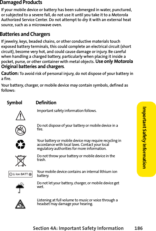 Section 4A: Important Safety Information 186Important Safety Information Damaged ProductsIf your mobile device or battery has been submerged in water, punctured, or subjected to a severe fall, do not use it until you take it to a Motorola Authorized Service Center. Do not attempt to dry it with an external heat source, such as a microwave oven.Batteries and ChargersIf jewelry, keys, beaded chains, or other conductive materials touch exposed battery terminals, this could complete an electrical circuit (short circuit), become very hot, and could cause damage or injury. Be careful when handling a charged battery, particularly when placing it inside a pocket, purse, or other container with metal objects. Use only Motorola Original batteries and chargers.Caution: To avoid risk of personal injury, do not dispose of your battery in a fire.Your battery, charger, or mobile device may contain symbols, defined as follows:Symbol DefinitionImportant safety information follows.Do not dispose of your battery or mobile device in a fire.Your battery or mobile device may require recycling in accordance with local laws. Contact your local regulatory authorities for more information.Do not throw your battery or mobile device in the trash.Your mobile device contains an internal lithium ion battery.Do not let your battery, charger, or mobile device get wet.Listening at full volume to music or voice through a headset may damage your hearing.032374o032376o032375o032377o032378oLi Ion BATT
