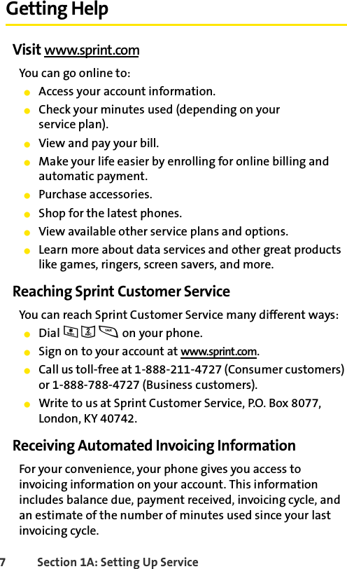 7 Section 1A: Setting Up Service Getting HelpVisit www.sprint.comYou can go online to:ⅷAccess your account information.ⅷCheck your minutes used (depending on your service plan).ⅷView and pay your bill.ⅷMake your life easier by enrolling for online billing and automatic payment.ⅷPurchase accessories.ⅷShop for the latest phones.ⅷView available other service plans and options.ⅷLearn more about data services and other great products like games, ringers, screen savers, and more.Reaching Sprint Customer ServiceYou can reach Sprint Customer Service many different ways: ⅷDial * 2 s on your phone.ⅷSign on to your account at www.sprint.com.ⅷCall us toll-free at 1-888-211-4727 (Consumer customers) or 1-888-788-4727 (Business customers).ⅷWrite to us at Sprint Customer Service, P.O. Box 8077, London, KY 40742.Receiving Automated Invoicing InformationFor your convenience, your phone gives you access to invoicing information on your account. This information includes balance due, payment received, invoicing cycle, and an estimate of the number of minutes used since your last invoicing cycle. 