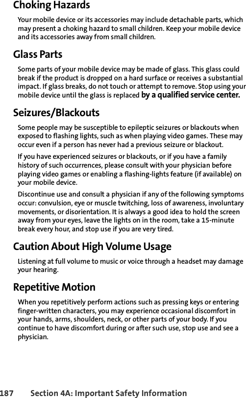 187 Section 4A: Important Safety InformationChoking HazardsYour mobile device or its accessories may include detachable parts, which may present a choking hazard to small children. Keep your mobile device and its accessories away from small children.Glass PartsSome parts of your mobile device may be made of glass. This glass could break if the product is dropped on a hard surface or receives a substantial impact. If glass breaks, do not touch or attempt to remove. Stop using your mobile device until the glass is replaced by a qualified service center.Seizures/BlackoutsSome people may be susceptible to epileptic seizures or blackouts when exposed to flashing lights, such as when playing video games. These may occur even if a person has never had a previous seizure or blackout.If you have experienced seizures or blackouts, or if you have a family history of such occurrences, please consult with your physician before playing video games or enabling a flashing-lights feature (if available) on your mobile device.Discontinue use and consult a physician if any of the following symptoms occur: convulsion, eye or muscle twitching, loss of awareness, involuntary movements, or disorientation. It is always a good idea to hold the screen away from your eyes, leave the lights on in the room, take a 15-minute break every hour, and stop use if you are very tired.Caution About High Volume UsageListening at full volume to music or voice through a headset may damage your hearing.Repetitive MotionWhen you repetitively perform actions such as pressing keys or entering finger-written characters, you may experience occasional discomfort in your hands, arms, shoulders, neck, or other parts of your body. If you continue to have discomfort during or after such use, stop use and see a physician.