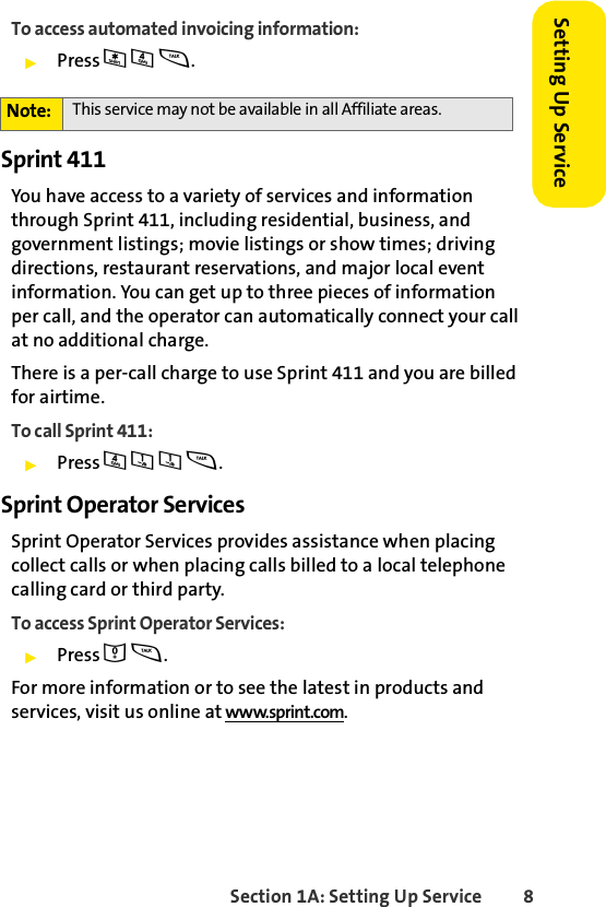 Section 1A: Setting Up Service 8Setting Up ServiceTo access automated invoicing information:ᮣPress * 4 s.Sprint 411You have access to a variety of services and information through Sprint 411, including residential, business, and government listings; movie listings or show times; driving directions, restaurant reservations, and major local event information. You can get up to three pieces of information per call, and the operator can automatically connect your call at no additional charge. There is a per-call charge to use Sprint 411 and you are billed for airtime.To call Sprint 411:ᮣPress 4 1 1 s.Sprint Operator ServicesSprint Operator Services provides assistance when placing collect calls or when placing calls billed to a local telephone calling card or third party.To access Sprint Operator Services:ᮣPress 0 s.For more information or to see the latest in products and services, visit us online at www.sprint.com.Note: This service may not be available in all Affiliate areas.