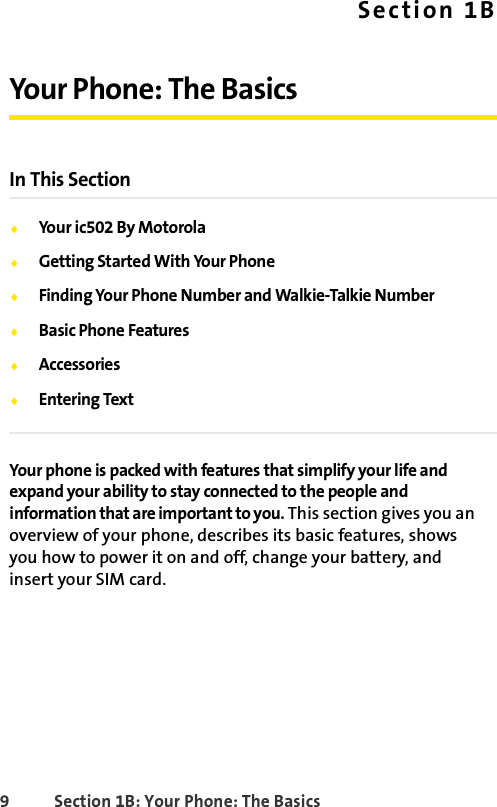 9 Section 1B: Your Phone: The BasicsSection 1BYour Phone: The BasicsIn This SectionࡗYour ic502 By MotorolaࡗGetting Started With Your PhoneࡗFinding Your Phone Number and Walkie-Talkie NumberࡗBasic Phone FeaturesࡗAccessoriesࡗEntering TextYour phone is packed with features that simplify your life and expand your ability to stay connected to the people and information that are important to you. This section gives you an overview of your phone, describes its basic features, shows you how to power it on and off, change your battery, and insert your SIM card. 