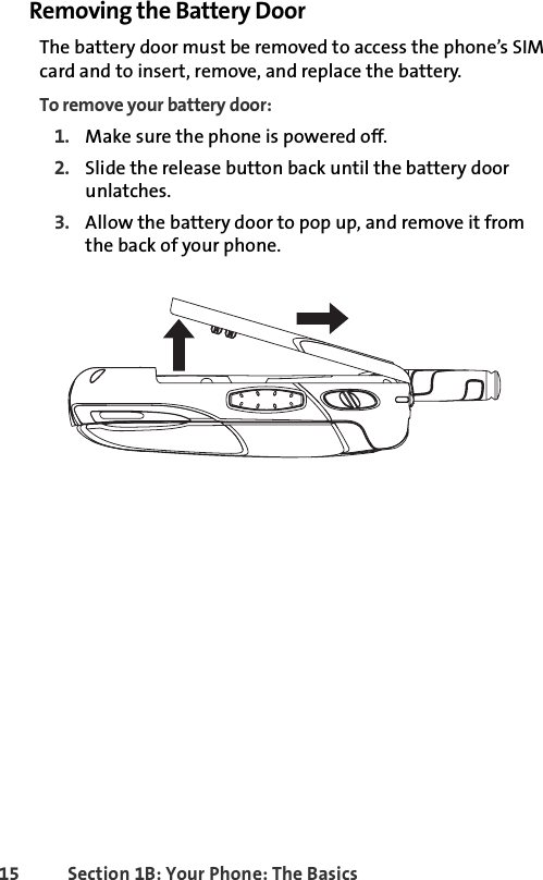 15 Section 1B: Your Phone: The BasicsRemoving the Battery DoorThe battery door must be removed to access the phone’s SIM card and to insert, remove, and replace the battery. To remove your battery door:1. Make sure the phone is powered off. 2. Slide the release button back until the battery door unlatches.3. Allow the battery door to pop up, and remove it from the back of your phone.