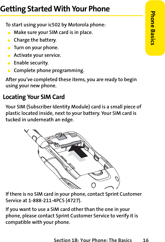 Section 1B: Your Phone: The Basics 16Phone BasicsGetting Started With Your PhoneTo start using your ic502 by Motorola phone:ⅷMake sure your SIM card is in place.ⅷCharge the battery.ⅷTurn on your phone.ⅷActivate your service.ⅷEnable security.ⅷComplete phone programming.After you’ve completed these items, you are ready to begin using your new phone. Locating Your SIM CardYour SIM (Subscriber Identity Module) card is a small piece of plastic located inside, next to your battery. Your SIM card is tucked in underneath an edge. If there is no SIM card in your phone, contact Sprint Customer Service at 1-888-211-4PCS (4727).If you want to use a SIM card other than the one in your phone, please contact Sprint Customer Service to verify it is compatible with your phone.