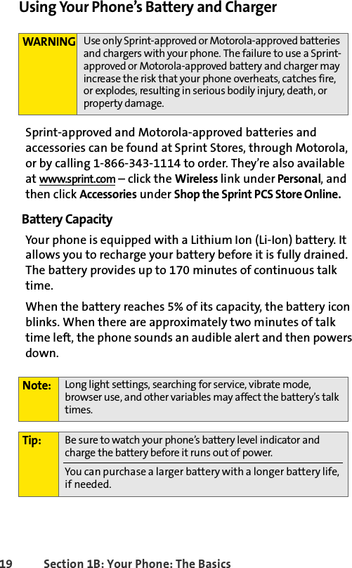 19 Section 1B: Your Phone: The BasicsUsing Your Phone’s Battery and ChargerSprint-approved and Motorola-approved batteries and accessories can be found at Sprint Stores, through Motorola, or by calling 1-866-343-1114 to order. They’re also available at www.sprint.com – click the Wireless link under Personal, and then click Accessories under Shop the Sprint PCS Store Online.Battery CapacityYour phone is equipped with a Lithium Ion (Li-Ion) battery. It allows you to recharge your battery before it is fully drained. The battery provides up to 170 minutes of continuous talk time. When the battery reaches 5% of its capacity, the battery icon blinks. When there are approximately two minutes of talk time left, the phone sounds an audible alert and then powers down.WARNING Use only Sprint-approved or Motorola-approved batteries and chargers with your phone. The failure to use a Sprint-approved or Motorola-approved battery and charger may increase the risk that your phone overheats, catches fire, or explodes, resulting in serious bodily injury, death, or property damage.Note: Long light settings, searching for service, vibrate mode, browser use, and other variables may affect the battery’s talk times.Tip: Be sure to watch your phone’s battery level indicator and charge the battery before it runs out of power.You can purchase a larger battery with a longer battery life, if needed. 