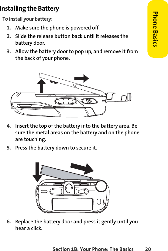 Section 1B: Your Phone: The Basics 20Phone BasicsInstalling the BatteryTo install your battery:1. Make sure the phone is powered off.2. Slide the release button back until it releases the battery door.3. Allow the battery door to pop up, and remove it from the back of your phone.4. Insert the top of the battery into the battery area. Be sure the metal areas on the battery and on the phone are touching. 5. Press the battery down to secure it. 6. Replace the battery door and press it gently until you hear a click.