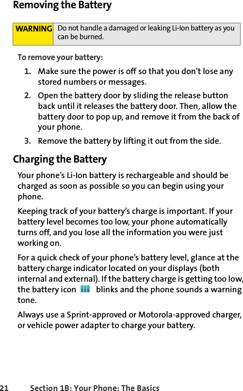 21 Section 1B: Your Phone: The BasicsRemoving the BatteryTo remove your battery:1. Make sure the power is off so that you don’t lose any stored numbers or messages.2. Open the battery door by sliding the release button back until it releases the battery door. Then, allow the battery door to pop up, and remove it from the back of your phone.3. Remove the battery by lifting it out from the side.Charging the BatteryYour phone’s Li-Ion battery is rechargeable and should be charged as soon as possible so you can begin using your phone.Keeping track of your battery’s charge is important. If your battery level becomes too low, your phone automatically turns off, and you lose all the information you were just working on. For a quick check of your phone’s battery level, glance at the battery charge indicator located on your displays (both internal and external). If the battery charge is getting too low, the battery icon   blinks and the phone sounds a warning tone.Always use a Sprint-approved or Motorola-approved charger, or vehicle power adapter to charge your battery.WARNING Do not handle a damaged or leaking Li-Ion battery as you can be burned.
