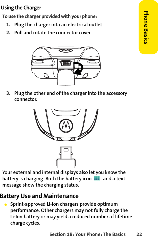Section 1B: Your Phone: The Basics 22Phone BasicsUsing the ChargerTo use the charger provided with your phone:1. Plug the charger into an electrical outlet.2. Pull and rotate the connector cover.3. Plug the other end of the charger into the accessory connector.Your external and internal displays also let you know the battery is charging. Both the battery icon   and a text message show the charging status.Battery Use and MaintenanceⅷSprint-approved Li-Ion chargers provide optimum performance. Other chargers may not fully charge theLi-Ion battery or may yield a reduced number of lifetime charge cycles. 