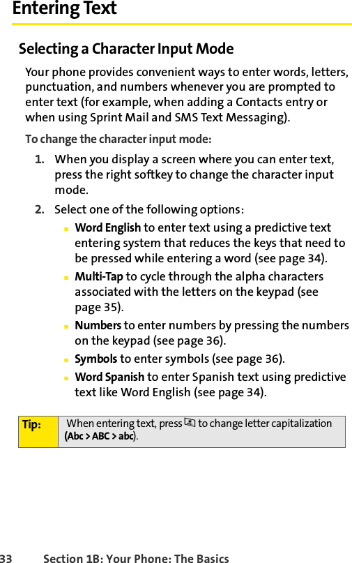 33 Section 1B: Your Phone: The BasicsEntering TextSelecting a Character Input ModeYour phone provides convenient ways to enter words, letters, punctuation, and numbers whenever you are prompted to enter text (for example, when adding a Contacts entry or when using Sprint Mail and SMS Text Messaging).To change the character input mode:1. When you display a screen where you can enter text, press the right softkey to change the character input mode.2. Select one of the following options:ⅢWord English to enter text using a predictive text entering system that reduces the keys that need to be pressed while entering a word (see page 34).ⅢMulti-Tap to cycle through the alpha characters associated with the letters on the keypad (see page 35).ⅢNumbers to enter numbers by pressing the numbers on the keypad (see page 36).ⅢSymbols to enter symbols (see page 36).ⅢWord Spanish to enter Spanish text using predictive text like Word English (see page 34).Tip:  When entering text, press * to change letter capitalization (Abc &gt; ABC &gt; abc).