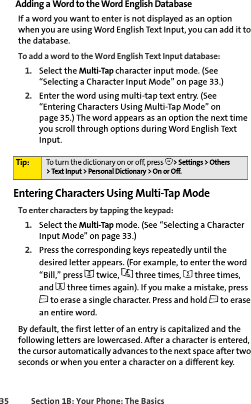 35 Section 1B: Your Phone: The BasicsAdding a Word to the Word English DatabaseIf a word you want to enter is not displayed as an option when you are using Word English Text Input, you can add it to the database.To add a word to the Word English Text Input database:1. Select the Multi-Tap character input mode. (See “Selecting a Character Input Mode” on page 33.)2. Enter the word using multi-tap text entry. (See “Entering Characters Using Multi-Tap Mode” on page 35.) The word appears as an option the next time you scroll through options during Word English Text Input.Entering Characters Using Multi-Tap ModeTo enter characters by tapping the keypad: 1. Select the Multi-Tap mode. (See “Selecting a Character Input Mode” on page 33.)2. Press the corresponding keys repeatedly until the desired letter appears. (For example, to enter the word “Bill,” press 2 twice, 4 three times, 5 three times, and 5 three times again). If you make a mistake, press c to erase a single character. Press and hold c to erase an entire word. By default, the first letter of an entry is capitalized and the following letters are lowercased. After a character is entered, the cursor automatically advances to the next space after two seconds or when you enter a character on a different key.Tip: To turn the dictionary on or off, press O&gt; Settings &gt; Others &gt;TextInput &gt;PersonalDictionary &gt;OnorOff.