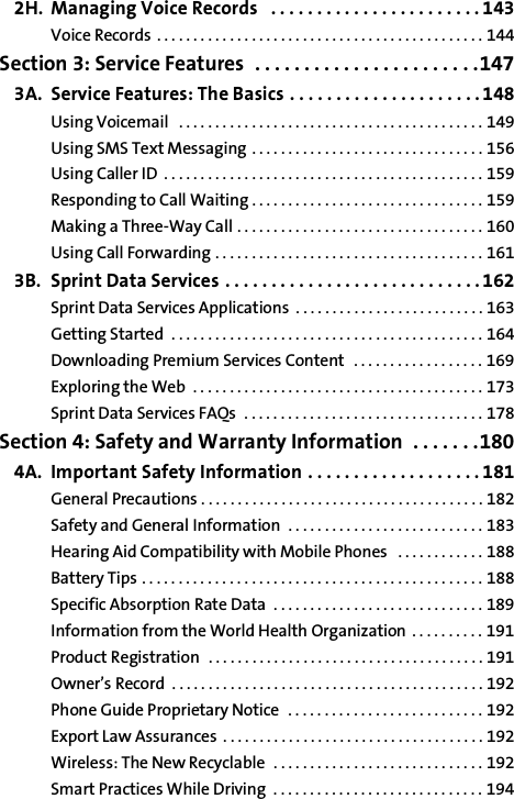 2H. Managing Voice Records   . . . . . . . . . . . . . . . . . . . . . . . 143Voice Records . . . . . . . . . . . . . . . . . . . . . . . . . . . . . . . . . . . . . . . . . . . . . 144Section 3: Service Features  . . . . . . . . . . . . . . . . . . . . . . .1473A. Service Features: The Basics . . . . . . . . . . . . . . . . . . . . . 148Using Voicemail   . . . . . . . . . . . . . . . . . . . . . . . . . . . . . . . . . . . . . . . . . . 149Using SMS Text Messaging . . . . . . . . . . . . . . . . . . . . . . . . . . . . . . . . 156Using Caller ID  . . . . . . . . . . . . . . . . . . . . . . . . . . . . . . . . . . . . . . . . . . . . 159Responding to Call Waiting . . . . . . . . . . . . . . . . . . . . . . . . . . . . . . . . 159Making a Three-Way Call . . . . . . . . . . . . . . . . . . . . . . . . . . . . . . . . . . 160Using Call Forwarding . . . . . . . . . . . . . . . . . . . . . . . . . . . . . . . . . . . . . 1613B. Sprint Data Services . . . . . . . . . . . . . . . . . . . . . . . . . . . . 162Sprint Data Services Applications  . . . . . . . . . . . . . . . . . . . . . . . . . . 163Getting Started  . . . . . . . . . . . . . . . . . . . . . . . . . . . . . . . . . . . . . . . . . . . 164Downloading Premium Services Content  . . . . . . . . . . . . . . . . . . 169Exploring the Web  . . . . . . . . . . . . . . . . . . . . . . . . . . . . . . . . . . . . . . . . 173Sprint Data Services FAQs  . . . . . . . . . . . . . . . . . . . . . . . . . . . . . . . . . 178Section 4: Safety and Warranty Information  . . . . . . .1804A. Important Safety Information . . . . . . . . . . . . . . . . . . . 181General Precautions . . . . . . . . . . . . . . . . . . . . . . . . . . . . . . . . . . . . . . . 182Safety and General Information  . . . . . . . . . . . . . . . . . . . . . . . . . . . 183Hearing Aid Compatibility with Mobile Phones   . . . . . . . . . . . . 188Battery Tips . . . . . . . . . . . . . . . . . . . . . . . . . . . . . . . . . . . . . . . . . . . . . . . 188Specific Absorption Rate Data  . . . . . . . . . . . . . . . . . . . . . . . . . . . . . 189Information from the World Health Organization . . . . . . . . . . 191Product Registration  . . . . . . . . . . . . . . . . . . . . . . . . . . . . . . . . . . . . . . 191Owner’s Record  . . . . . . . . . . . . . . . . . . . . . . . . . . . . . . . . . . . . . . . . . . . 192Phone Guide Proprietary Notice  . . . . . . . . . . . . . . . . . . . . . . . . . . . 192Export Law Assurances . . . . . . . . . . . . . . . . . . . . . . . . . . . . . . . . . . . . 192Wireless: The New Recyclable  . . . . . . . . . . . . . . . . . . . . . . . . . . . . . 192Smart Practices While Driving  . . . . . . . . . . . . . . . . . . . . . . . . . . . . . 194