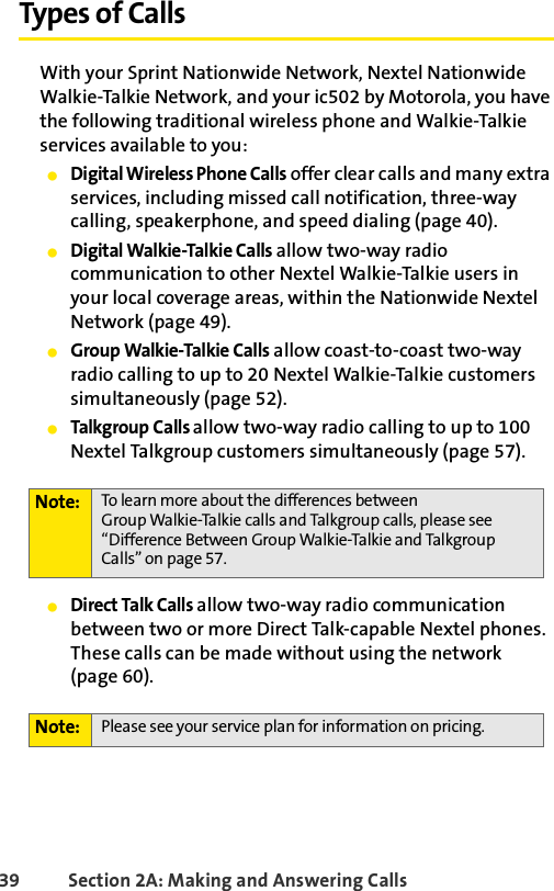 39 Section 2A: Making and Answering Calls Types of CallsWith your Sprint Nationwide Network, Nextel Nationwide Walkie-Talkie Network, and your ic502 by Motorola, you have the following traditional wireless phone and Walkie-Talkie services available to you: ⅷDigital Wireless Phone Calls offer clear calls and many extra services, including missed call notification, three-way calling, speakerphone, and speed dialing (page 40).ⅷDigital Walkie-Talkie Calls allow two-way radio communication to other Nextel Walkie-Talkie users in your local coverage areas, within the Nationwide Nextel Network (page 49).ⅷGroup Walkie-Talkie Calls allow coast-to-coast two-way radio calling to up to 20 Nextel Walkie-Talkie customers simultaneously (page 52).ⅷTalkgroup Calls allow two-way radio calling to up to 100 Nextel Talkgroup customers simultaneously (page 57). ⅷDirect Talk Calls allow two-way radio communication between two or more Direct Talk-capable Nextel phones. These calls can be made without using the network (page 60). Note: To learn more about the differences between Group Walkie-Talkie calls and Talkgroup calls, please see “Difference Between Group Walkie-Talkie and Talkgroup Calls” on page 57.Note: Please see your service plan for information on pricing. 