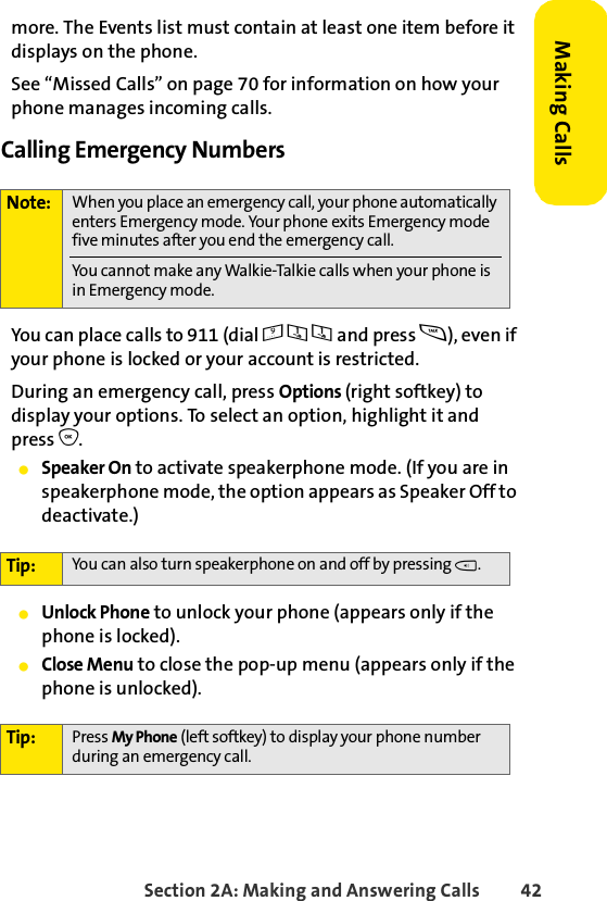 Section 2A: Making and Answering Calls 42Making Callsmore. The Events list must contain at least one item before it displays on the phone. See “Missed Calls” on page 70 for information on how your phone manages incoming calls.Calling Emergency NumbersYou can place calls to 911 (dial 9 1 1 and press s), even if your phone is locked or your account is restricted.During an emergency call, press Options (right softkey) to display your options. To select an option, highlight it and press O.ⅷSpeaker On to activate speakerphone mode. (If you are in speakerphone mode, the option appears as Speaker Off to deactivate.)ⅷUnlock Phone to unlock your phone (appears only if the phone is locked).ⅷClose Menu to close the pop-up menu (appears only if the phone is unlocked).Note: When you place an emergency call, your phone automatically enters Emergency mode. Your phone exits Emergency mode five minutes after you end the emergency call. You cannot make any Walkie-Talkie calls when your phone is in Emergency mode.Tip: You can also turn speakerphone on and off by pressing t.Tip: Press My Phone (left softkey) to display your phone number during an emergency call.