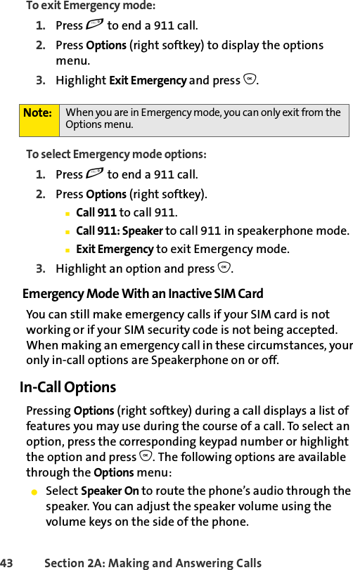 43 Section 2A: Making and Answering Calls To exit Emergency mode:1. Press e to end a 911 call.2. Press Options (right softkey) to display the options menu.3. Highlight Exit Emergency and press O.To select Emergency mode options:1. Press e to end a 911 call.2. Press Options (right softkey).ⅢCall 911 to call 911.ⅢCall 911: Speaker to call 911 in speakerphone mode.ⅢExit Emergency to exit Emergency mode.3. Highlight an option and press O.Emergency Mode With an Inactive SIM CardYou can still make emergency calls if your SIM card is not working or if your SIM security code is not being accepted. When making an emergency call in these circumstances, your only in-call options are Speakerphone on or off. In-Call OptionsPressing Options (right softkey) during a call displays a list of features you may use during the course of a call. To select an option, press the corresponding keypad number or highlight the option and press O. The following options are available through the Options menu:ⅷSelect Speaker On to route the phone’s audio through the speaker. You can adjust the speaker volume using the volume keys on the side of the phone.Note: When you are in Emergency mode, you can only exit from the Options menu.