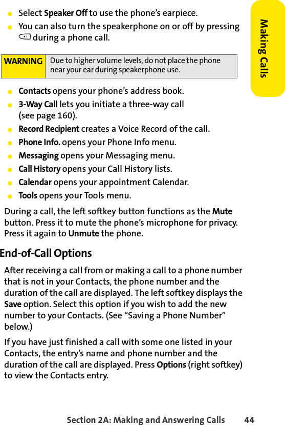 Section 2A: Making and Answering Calls 44Making CallsⅷSelect Speaker Off to use the phone’s earpiece. ⅷYou can also turn the speakerphone on or off by pressing t during a phone call.ⅷContacts opens your phone’s address book.ⅷ3-Way Call lets you initiate a three-way call (see page 160).ⅷRecord Recipient creates a Voice Record of the call.ⅷPhone Info. opens your Phone Info menu.ⅷMessaging opens your Messaging menu.ⅷCall History opens your Call History lists.ⅷCalendar opens your appointment Calendar.ⅷTools opens your Tools menu.During a call, the left softkey button functions as the Mute button. Press it to mute the phone’s microphone for privacy. Press it again to Unmute the phone.End-of-Call OptionsAfter receiving a call from or making a call to a phone number that is not in your Contacts, the phone number and the duration of the call are displayed. The left softkey displays the Save option. Select this option if you wish to add the new number to your Contacts. (See “Saving a Phone Number” below.)If you have just finished a call with some one listed in your Contacts, the entry’s name and phone number and the duration of the call are displayed. Press Options (right softkey) to view the Contacts entry. WARNING Due to higher volume levels, do not place the phone near your ear during speakerphone use.