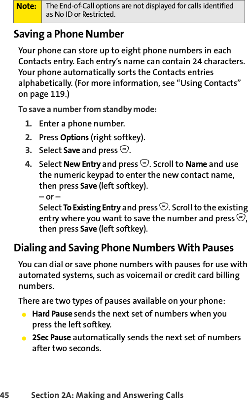45 Section 2A: Making and Answering Calls Saving a Phone NumberYour phone can store up to eight phone numbers in each Contacts entry. Each entry’s name can contain 24 characters. Your phone automatically sorts the Contacts entries alphabetically. (For more information, see “Using Contacts” on page 119.)To save a number from standby mode:1. Enter a phone number.2. Press Options (right softkey).3. Select Save and press O.4. Select New Entry and press O. Scroll to Name and use the numeric keypad to enter the new contact name, then press Save (left softkey).– or –Select To Existing Entry and press O. Scroll to the existing entry where you want to save the number and press O, then press Save (left softkey).Dialing and Saving Phone Numbers With PausesYou can dial or save phone numbers with pauses for use with automated systems, such as voicemail or credit card billing numbers. There are two types of pauses available on your phone:ⅷHard Pause sends the next set of numbers when youpress the left softkey.ⅷ2Sec Pause automatically sends the next set of numbers after two seconds.Note: The End-of-Call options are not displayed for calls identified as No ID or Restricted.