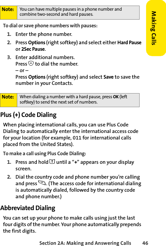 Section 2A: Making and Answering Calls 46Making CallsTo dial or save phone numbers with pauses:1. Enter the phone number.2. Press Options (right softkey) and select either Hard Pause or 2Sec Pause.3. Enter additional numbers.Press O to dial the number.– or – Press Options (right softkey) and select Save to save the number in your Contacts.Plus (+) Code DialingWhen placing international calls, you can use Plus Code Dialing to automatically enter the international access code for your location (for example, 011 for international calls placed from the United States).To make a call using Plus Code Dialing:1. Press and hold 0 until a “+” appears on your display screen.2. Dial the country code and phone number you’re calling and press s. (The access code for international dialing is automatically dialed, followed by the country code and phone number.)Abbreviated DialingYou can set up your phone to make calls using just the last four digits of the number. Your phone automatically prepends the first digits. Note: You can have multiple pauses in a phone number and combine two-second and hard pauses.Note: When dialing a number with a hard pause, press OK (left softkey) to send the next set of numbers. 