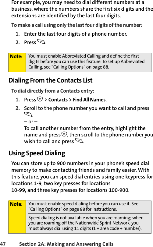 47 Section 2A: Making and Answering Calls For example, you may need to dial different numbers at a business, where the numbers share the first six digits and the extensions are identified by the last four digits. To make a call using only the last four digits of the number:1. Enter the last four digits of a phone number.2. Press s.Dialing From the Contacts ListTo dial directly from a Contacts entry:1. Press O &gt; Contacts &gt; Find All Names.2. Scroll to the phone number you want to call and press s.– or –To call another number from the entry, highlight the name and press O, then scroll to the phone number you wish to call and press s.Using Speed DialingYou can store up to 900 numbers in your phone’s speed dial memory to make contacting friends and family easier. With this feature, you can speed dial entries using one keypress for locations 1-9, two key presses for locations10-99, and three key presses for locations 100-900. Note: You must enable Abbreviated Calling and define the first digits before you can use this feature. To set up Abbreviated Calling, see “Calling Options” on page 88.Note: You must enable speed dialing before you can use it. See “Calling Options” on page 88 for instructions. Speed dialing is not available when you are roaming; when you are roaming off the Nationwide Sprint Network, you must always dial using 11 digits (1 + area code + number).