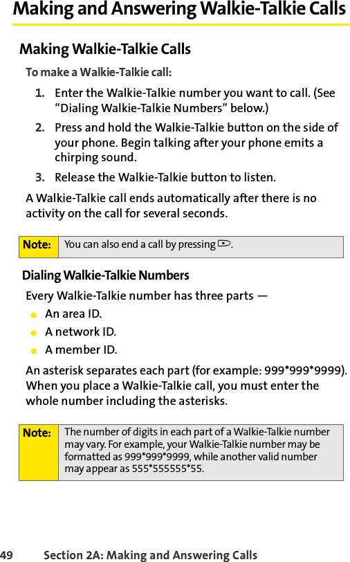 49 Section 2A: Making and Answering Calls Making and Answering Walkie-Talkie CallsMaking Walkie-Talkie CallsTo make a Walkie-Talkie call:1. Enter the Walkie-Talkie number you want to call. (See “Dialing Walkie-Talkie Numbers” below.)2. Press and hold the Walkie-Talkie button on the side of your phone. Begin talking after your phone emits a chirping sound.3. Release the Walkie-Talkie button to listen.A Walkie-Talkie call ends automatically after there is no activity on the call for several seconds. Dialing Walkie-Talkie NumbersEvery Walkie-Talkie number has three parts — ⅷAn area ID. ⅷA network ID.ⅷA member ID. An asterisk separates each part (for example: 999*999*9999). When you place a Walkie-Talkie call, you must enter the whole number including the asterisks.Note: You can also end a call by pressing ..Note: The number of digits in each part of a Walkie-Talkie number may vary. For example, your Walkie-Talkie number may be formatted as 999*999*9999, while another valid number may appear as 555*555555*55.