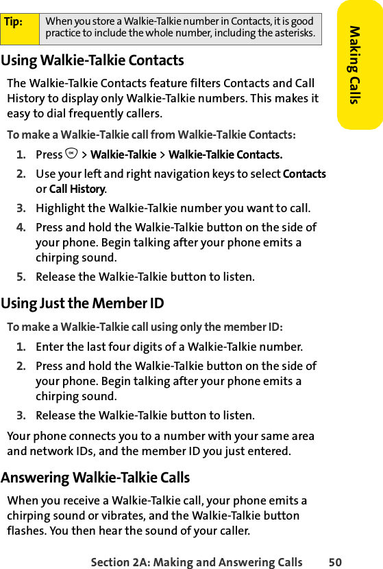 Section 2A: Making and Answering Calls 50Making CallsUsing Walkie-Talkie ContactsThe Walkie-Talkie Contacts feature filters Contacts and Call History to display only Walkie-Talkie numbers. This makes it easy to dial frequently callers. To make a Walkie-Talkie call from Walkie-Talkie Contacts:1. Press O &gt; Walkie-Talkie &gt; Walkie-Talkie Contacts. 2. Use your left and right navigation keys to select Contacts or Call History. 3. Highlight the Walkie-Talkie number you want to call. 4. Press and hold the Walkie-Talkie button on the side of your phone. Begin talking after your phone emits a chirping sound.5. Release the Walkie-Talkie button to listen.Using Just the Member IDTo make a Walkie-Talkie call using only the member ID:1. Enter the last four digits of a Walkie-Talkie number.2. Press and hold the Walkie-Talkie button on the side of your phone. Begin talking after your phone emits a chirping sound.3. Release the Walkie-Talkie button to listen.Your phone connects you to a number with your same area and network IDs, and the member ID you just entered. Answering Walkie-Talkie CallsWhen you receive a Walkie-Talkie call, your phone emits a chirping sound or vibrates, and the Walkie-Talkie button flashes. You then hear the sound of your caller. Tip: When you store a Walkie-Talkie number in Contacts, it is good practice to include the whole number, including the asterisks.