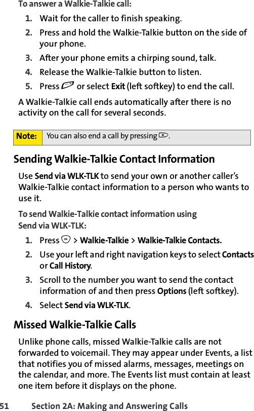 51 Section 2A: Making and Answering Calls To answer a Walkie-Talkie call:1. Wait for the caller to finish speaking.2. Press and hold the Walkie-Talkie button on the side of your phone. 3. After your phone emits a chirping sound, talk. 4. Release the Walkie-Talkie button to listen.5. Press e or select Exit (left softkey) to end the call.A Walkie-Talkie call ends automatically after there is no activity on the call for several seconds. Sending Walkie-Talkie Contact InformationUse Send via WLK-TLK to send your own or another caller’s Walkie-Talkie contact information to a person who wants to use it.To send Walkie-Talkie contact information using Send via WLK-TLK:1. Press O &gt; Walkie-Talkie &gt; Walkie-Talkie Contacts. 2. Use your left and right navigation keys to select Contacts or Call History. 3. Scroll to the number you want to send the contact information of and then press Options (left softkey).4. Select Send via WLK-TLK. Missed Walkie-Talkie CallsUnlike phone calls, missed Walkie-Talkie calls are not forwarded to voicemail. They may appear under Events, a list that notifies you of missed alarms, messages, meetings on the calendar, and more. The Events list must contain at least one item before it displays on the phone. Note: You can also end a call by pressing ..