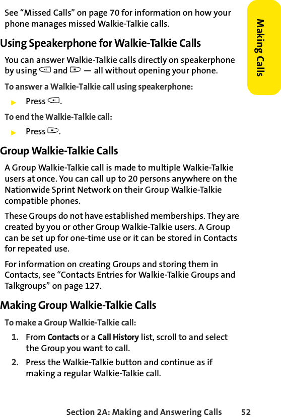 Section 2A: Making and Answering Calls 52Making CallsSee “Missed Calls” on page 70 for information on how your phone manages missed Walkie-Talkie calls.Using Speakerphone for Walkie-Talkie CallsYou can answer Walkie-Talkie calls directly on speakerphone by using t and . — all without opening your phone.To answer a Walkie-Talkie call using speakerphone:ᮣPress t. To end the Walkie-Talkie call:ᮣPress .. Group Walkie-Talkie CallsA Group Walkie-Talkie call is made to multiple Walkie-Talkie users at once. You can call up to 20 persons anywhere on the Nationwide Sprint Network on their Group Walkie-Talkie compatible phones. These Groups do not have established memberships. They are created by you or other Group Walkie-Talkie users. A Group can be set up for one-time use or it can be stored in Contacts for repeated use. For information on creating Groups and storing them in Contacts, see “Contacts Entries for Walkie-Talkie Groups and Talkgroups” on page 127.Making Group Walkie-Talkie CallsTo make a Group Walkie-Talkie call:1. From Contacts or a Call History list, scroll to and select the Group you want to call. 2. Press the Walkie-Talkie button and continue as if making a regular Walkie-Talkie call.
