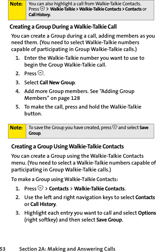 53 Section 2A: Making and Answering Calls Creating a Group During a Walkie-Talkie Call You can create a Group during a call, adding members as you need them. (You need to select Walkie-Talkie numbers capable of participating in Group Walkie-Talkie calls.)1. Enter the Walkie-Talkie number you want to use to begin the Group Walkie-Talkie call.2. Press O.3. Select Call New Group.4. Add more Group members. See “Adding Group Members” on page 1285. To make the call, press and hold the Walkie-Talkie button. Creating a Group Using Walkie-Talkie ContactsYou can create a Group using the Walkie-Talkie Contacts menu. (You need to select a Walkie-Talkie numbers capable of participating in Group Walkie-Talkie calls.)To make a Group using Walkie-Talkie Contacts:1. Press O &gt; Contacts &gt; Walkie-Talkie Contacts.2. Use the left and right navigation keys to select Contacts or Call History. 3. Highlight each entry you want to call and select Options (right softkey) and then select Save Group. Note: You can also highlight a call from Walkie-Talkie Contacts. Press O &gt; Walkie-Talkie &gt; Walkie-Talkie Contacts &gt; Contacts or Call History. Note: To save the Group you have created, press O and select Save Group.