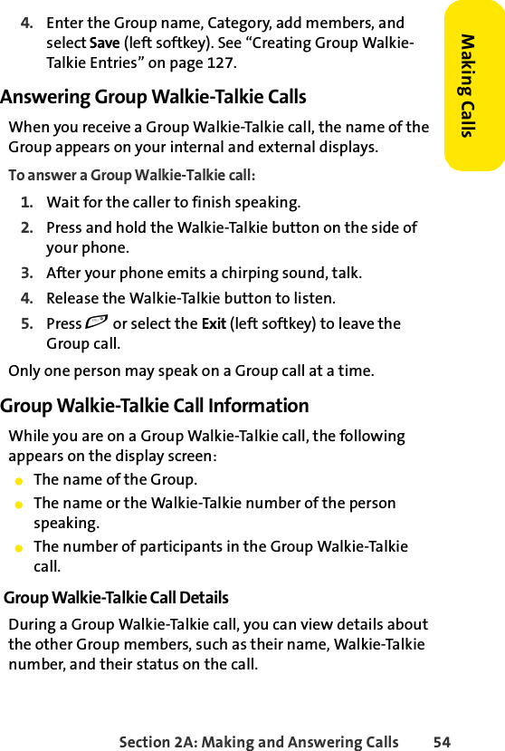 Section 2A: Making and Answering Calls 54Making Calls4. Enter the Group name, Category, add members, and select Save (left softkey). See “Creating Group Walkie-Talkie Entries” on page 127.Answering Group Walkie-Talkie CallsWhen you receive a Group Walkie-Talkie call, the name of the Group appears on your internal and external displays. To answer a Group Walkie-Talkie call:1. Wait for the caller to finish speaking.2. Press and hold the Walkie-Talkie button on the side of your phone. 3. After your phone emits a chirping sound, talk. 4. Release the Walkie-Talkie button to listen.5. Press e or select the Exit (left softkey) to leave the Group call.Only one person may speak on a Group call at a time.Group Walkie-Talkie Call InformationWhile you are on a Group Walkie-Talkie call, the following appears on the display screen:ⅷThe name of the Group.ⅷThe name or the Walkie-Talkie number of the person speaking.ⅷThe number of participants in the Group Walkie-Talkie call.Group Walkie-Talkie Call DetailsDuring a Group Walkie-Talkie call, you can view details about the other Group members, such as their name, Walkie-Talkie number, and their status on the call.