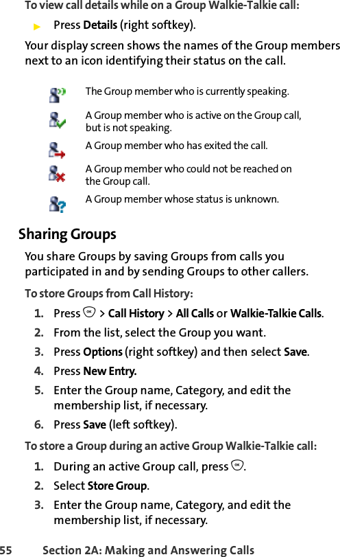 55 Section 2A: Making and Answering Calls To view call details while on a Group Walkie-Talkie call:ᮣPress Details (right softkey). Your display screen shows the names of the Group members next to an icon identifying their status on the call. Sharing GroupsYou share Groups by saving Groups from calls you participated in and by sending Groups to other callers. To store Groups from Call History:1. Press O &gt; Call History &gt; All Calls or Walkie-Talkie Calls.2. From the list, select the Group you want.3. Press Options (right softkey) and then select Save.4. Press New Entry.5. Enter the Group name, Category, and edit the membership list, if necessary. 6. Press Save (left softkey).To store a Group during an active Group Walkie-Talkie call:1. During an active Group call, press O.2. Select Store Group.3. Enter the Group name, Category, and edit the membership list, if necessary. The Group member who is currently speaking.A Group member who is active on the Group call, but is not speaking.A Group member who has exited the call.A Group member who could not be reached on the Group call.A Group member whose status is unknown.