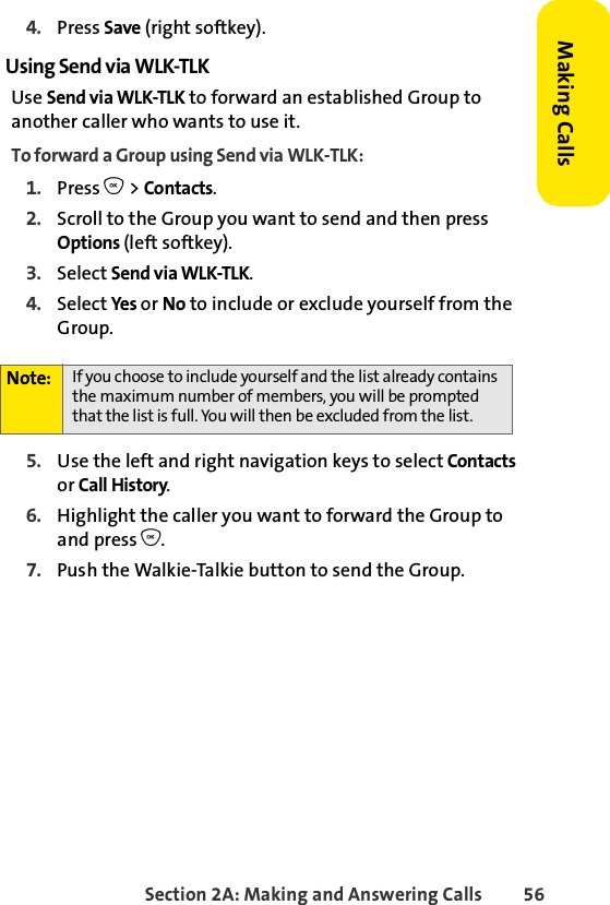 Section 2A: Making and Answering Calls 56Making Calls4. Press Save (right softkey). Using Send via WLK-TLKUse Send via WLK-TLK to forward an established Group to another caller who wants to use it.To forward a Group using Send via WLK-TLK:1. Press O &gt; Contacts.2. Scroll to the Group you want to send and then press Options (left softkey).3. Select Send via WLK-TLK. 4. Select Yes or No to include or exclude yourself from the Group. 5. Use the left and right navigation keys to select Contacts or Call History. 6. Highlight the caller you want to forward the Group to and press O.7. Push the Walkie-Talkie button to send the Group.Note: If you choose to include yourself and the list already contains the maximum number of members, you will be prompted that the list is full. You will then be excluded from the list. 