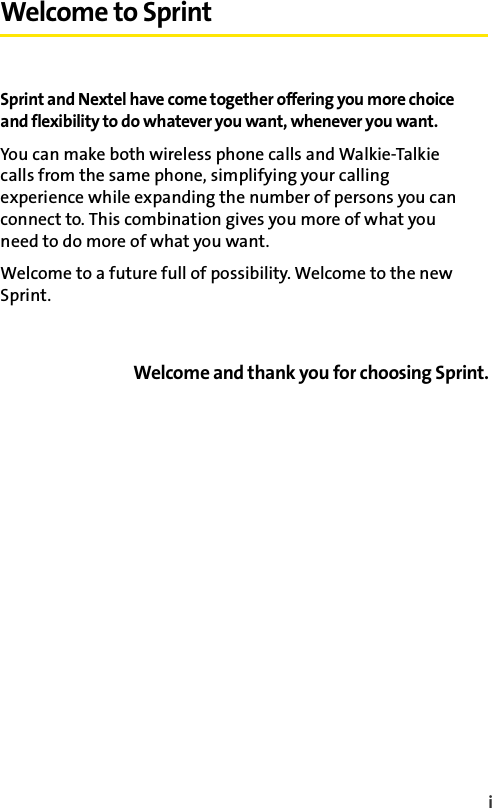 i Welcome to SprintSprint and Nextel have come together offering you more choice and flexibility to do whatever you want, whenever you want. You can make both wireless phone calls and Walkie-Talkie calls from the same phone, simplifying your calling experience while expanding the number of persons you can connect to. This combination gives you more of what you need to do more of what you want. Welcome to a future full of possibility. Welcome to the new Sprint.Welcome and thank you for choosing Sprint.