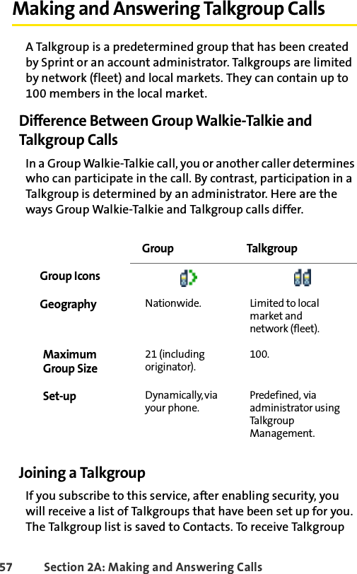 57 Section 2A: Making and Answering Calls Making and Answering Talkgroup CallsA Talkgroup is a predetermined group that has been created by Sprint or an account administrator. Talkgroups are limited by network (fleet) and local markets. They can contain up to 100 members in the local market.Difference Between Group Walkie-Talkie and Talkgroup CallsIn a Group Walkie-Talkie call, you or another caller determines who can participate in the call. By contrast, participation in a Talkgroup is determined by an administrator. Here are the ways Group Walkie-Talkie and Talkgroup calls differ. Joining a TalkgroupIf you subscribe to this service, after enabling security, you will receive a list of Talkgroups that have been set up for you. The Talkgroup list is saved to Contacts. To receive Talkgroup  Group TalkgroupGroup IconsGeography Nationwide. Limited to local market and network (fleet).MaximumGroup Size21 (including originator).100.Set-up Dynamically, via your phone.Predefined, via administrator using Tal k g r ou p Management.