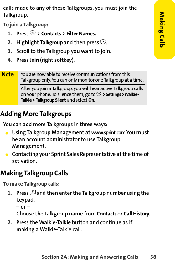 Section 2A: Making and Answering Calls 58Making Callscalls made to any of these Talkgroups, you must join the Talkgroup.To join a Talkgroup:1. Press O &gt; Contacts &gt; Filter Names.2. Highlight Talkgroup and then press O.3. Scroll to the Talkgroup you want to join.4. Press Join (right softkey).Adding More TalkgroupsYou can add more Talkgroups in three ways:ⅷUsing Talkgroup Management at www.sprint.com You must be an account administrator to use Talkgroup Management.ⅷContacting your Sprint Sales Representative at the time of activation.Making Talkgroup CallsTo make Talkgroup calls:1. Press # and then enter the Talkgroup number using the keypad. – or – Choose the Talkgroup name from Contacts or Call History.2. Press the Walkie-Talkie button and continue as if making a Walkie-Talkie call.Note: You are now able to receive communications from this Talkgroup only. You can only monitor one Talkgroup at a time.After you join a Talkgroup, you will hear active Talkgroup calls on your phone. To silence them, go to O &gt; Settings &gt;Walkie-Talkie &gt; Talkgroup Silent and select On.