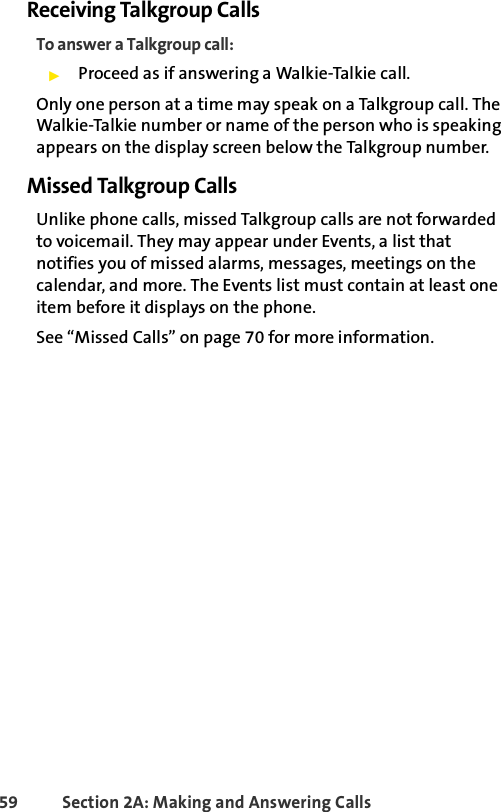 59 Section 2A: Making and Answering Calls Receiving Talkgroup CallsTo answer a Talkgroup call:ᮣProceed as if answering a Walkie-Talkie call.Only one person at a time may speak on a Talkgroup call. The Walkie-Talkie number or name of the person who is speaking appears on the display screen below the Talkgroup number.Missed Talkgroup CallsUnlike phone calls, missed Talkgroup calls are not forwarded to voicemail. They may appear under Events, a list that notifies you of missed alarms, messages, meetings on the calendar, and more. The Events list must contain at least one item before it displays on the phone. See “Missed Calls” on page 70 for more information.