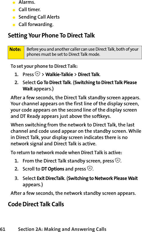 61 Section 2A: Making and Answering Calls ⅷAlarms.ⅷCall timer.ⅷSending Call AlertsⅷCall forwarding.Setting Your Phone To Direct TalkTo set your phone to Direct Talk:1. Press O &gt; Walkie-Talkie &gt; Direct Talk.2. Select Go To Direct Talk. (Switching to Direct Talk Please Wait appears.)After a few seconds, the Direct Talk standby screen appears. Your channel appears on the first line of the display screen, your code appears on the second line of the display screen and DT Ready appears just above the softkeys.When switching from the network to Direct Talk, the last channel and code used appear on the standby screen. While in Direct Talk, your display screen indicates there is no network signal and Direct Talk is active.To return to network mode when Direct Talk is active:1. From the Direct Talk standby screen, press O.2. Scroll to DT Options and press O.3. Select Exit DirecTalk. (Switching to Network Please Wait appears.) After a few seconds, the network standby screen appears.Code Direct Talk CallsNote: Before you and another caller can use Direct Talk, both of your phones must be set to Direct Talk mode. 