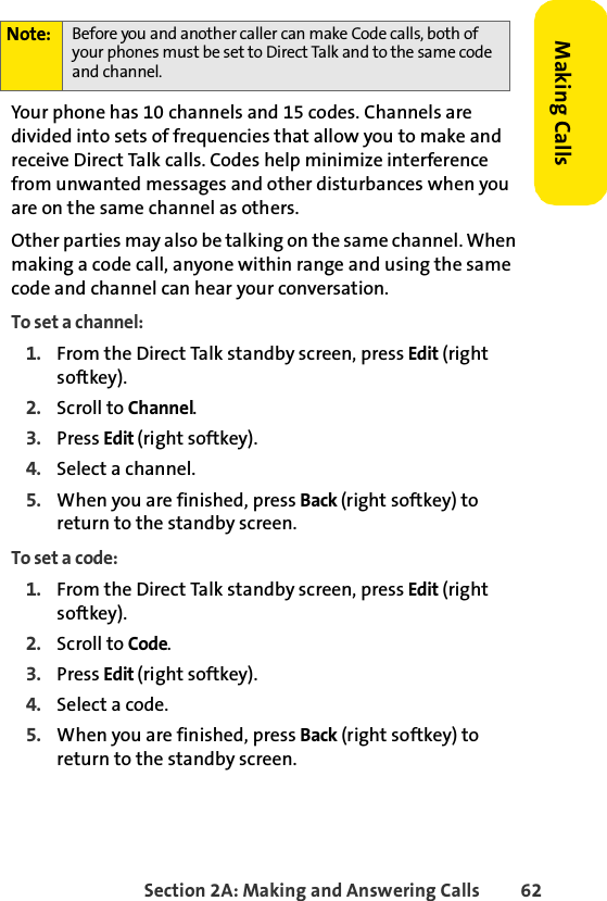 Section 2A: Making and Answering Calls 62Making CallsYour phone has 10 channels and 15 codes. Channels are divided into sets of frequencies that allow you to make and receive Direct Talk calls. Codes help minimize interference from unwanted messages and other disturbances when you are on the same channel as others.Other parties may also be talking on the same channel. When making a code call, anyone within range and using the same code and channel can hear your conversation.To set a channel:1. From the Direct Talk standby screen, press Edit (right softkey).2. Scroll to Channel.3. Press Edit (right softkey).4. Select a channel.5. When you are finished, press Back (right softkey) to return to the standby screen.To set a code:1. From the Direct Talk standby screen, press Edit (right softkey).2. Scroll to Code.3. Press Edit (right softkey).4. Select a code.5. When you are finished, press Back (right softkey) to return to the standby screen.Note: Before you and another caller can make Code calls, both of your phones must be set to Direct Talk and to the same code and channel. 