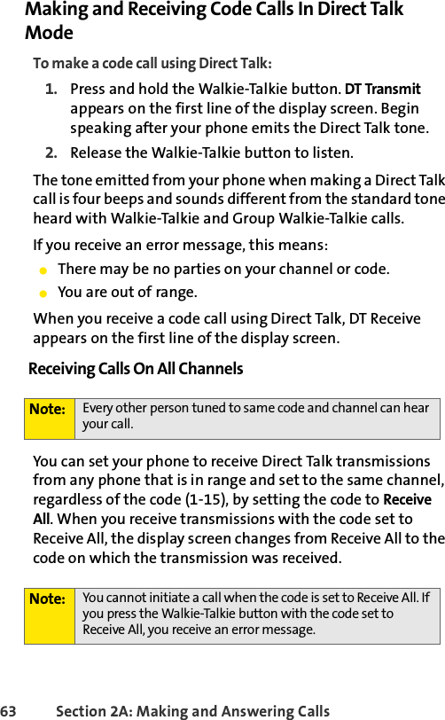 63 Section 2A: Making and Answering Calls Making and Receiving Code Calls In Direct Talk ModeTo make a code call using Direct Talk:1. Press and hold the Walkie-Talkie button. DT Transmit appears on the first line of the display screen. Begin speaking after your phone emits the Direct Talk tone.2. Release the Walkie-Talkie button to listen.The tone emitted from your phone when making a Direct Talk call is four beeps and sounds different from the standard tone heard with Walkie-Talkie and Group Walkie-Talkie calls.If you receive an error message, this means:ⅷThere may be no parties on your channel or code.ⅷYou are out of range.When you receive a code call using Direct Talk, DT Receive appears on the first line of the display screen.Receiving Calls On All Channels You can set your phone to receive Direct Talk transmissions from any phone that is in range and set to the same channel, regardless of the code (1-15), by setting the code to Receive All. When you receive transmissions with the code set to Receive All, the display screen changes from Receive All to the code on which the transmission was received.Note: Every other person tuned to same code and channel can hear your call. Note: You cannot initiate a call when the code is set to Receive All. If you press the Walkie-Talkie button with the code set to Receive All, you receive an error message.