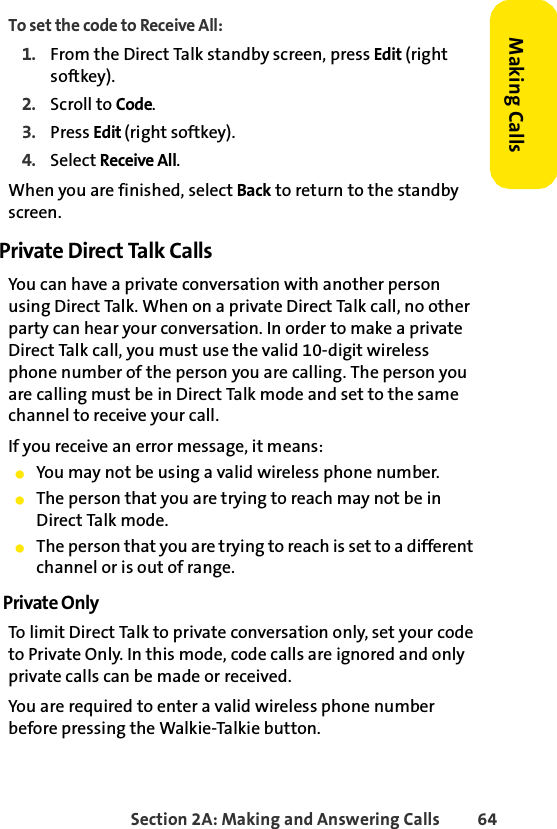 Section 2A: Making and Answering Calls 64Making CallsTo set the code to Receive All:1. From the Direct Talk standby screen, press Edit (right softkey).2. Scroll to Code.3. Press Edit (right softkey).4. Select Receive All.When you are finished, select Back to return to the standby screen.Private Direct Talk CallsYou can have a private conversation with another person using Direct Talk. When on a private Direct Talk call, no other party can hear your conversation. In order to make a private Direct Talk call, you must use the valid 10-digit wireless phone number of the person you are calling. The person you are calling must be in Direct Talk mode and set to the same channel to receive your call.If you receive an error message, it means:ⅷYou may not be using a valid wireless phone number.ⅷThe person that you are trying to reach may not be in Direct Talk mode.ⅷThe person that you are trying to reach is set to a different channel or is out of range.Private OnlyTo limit Direct Talk to private conversation only, set your code to Private Only. In this mode, code calls are ignored and only private calls can be made or received.You are required to enter a valid wireless phone number before pressing the Walkie-Talkie button.