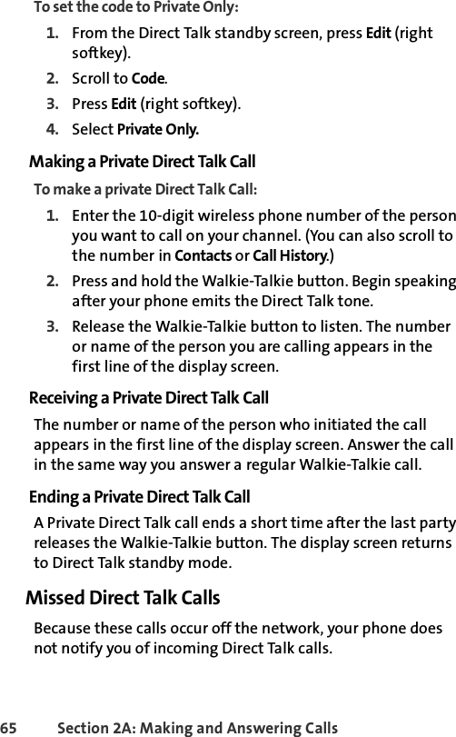 65 Section 2A: Making and Answering Calls To set the code to Private Only:1. From the Direct Talk standby screen, press Edit (right softkey).2. Scroll to Code.3. Press Edit (right softkey).4. Select Private Only.Making a Private Direct Talk CallTo make a private Direct Talk Call:1. Enter the 10-digit wireless phone number of the person you want to call on your channel. (You can also scroll to the number in Contacts or Call History.)2. Press and hold the Walkie-Talkie button. Begin speaking after your phone emits the Direct Talk tone.3. Release the Walkie-Talkie button to listen. The number or name of the person you are calling appears in the first line of the display screen.Receiving a Private Direct Talk CallThe number or name of the person who initiated the call appears in the first line of the display screen. Answer the call in the same way you answer a regular Walkie-Talkie call. Ending a Private Direct Talk CallA Private Direct Talk call ends a short time after the last party releases the Walkie-Talkie button. The display screen returns to Direct Talk standby mode.Missed Direct Talk CallsBecause these calls occur off the network, your phone does not notify you of incoming Direct Talk calls. 