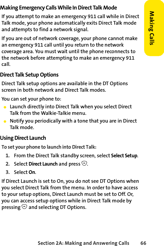Section 2A: Making and Answering Calls 66Making CallsMaking Emergency Calls While In Direct Talk ModeIf you attempt to make an emergency 911 call while in Direct Talk mode, your phone automatically exits Direct Talk mode and attempts to find a network signal.If you are out of network coverage, your phone cannot make an emergency 911 call until you return to the network coverage area. You must wait until the phone reconnects to the network before attempting to make an emergency 911 call.Direct Talk Setup OptionsDirect Talk setup options are available in the DT Options screen in both network and Direct Talk modes.You can set your phone to:ⅷLaunch directly into Direct Talk when you select Direct Talk from the Walkie-Talkie menu.ⅷNotify you periodically with a tone that you are in Direct Talk mode.Using Direct LaunchTo set your phone to launch into Direct Talk:1. From the Direct Talk standby screen, select Select Setup.2. Select Direct Launch and press O.3. Select On.If Direct Launch is set to On, you do not see DT Options when you select Direct Talk from the menu. In order to have access to your setup options, Direct Launch must be set to Off. Or, you can access setup options while in Direct Talk mode by pressing O and selecting DT Options.